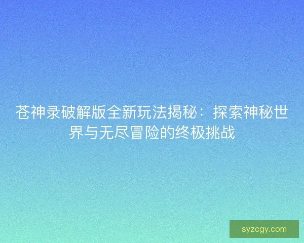 苍神录破解版全新玩法揭秘：探索神秘世界与无尽冒险的终极挑战