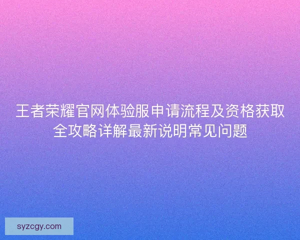 王者荣耀官网体验服申请流程及资格获取全攻略详解最新说明常见问题