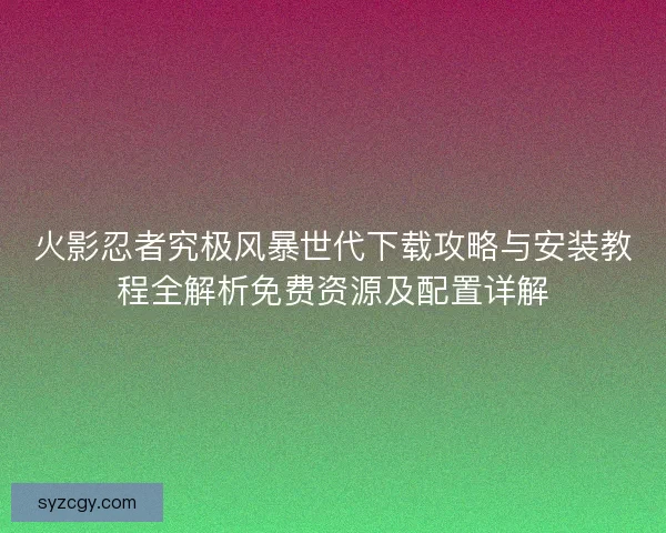火影忍者究极风暴世代下载攻略与安装教程全解析免费资源及配置详解