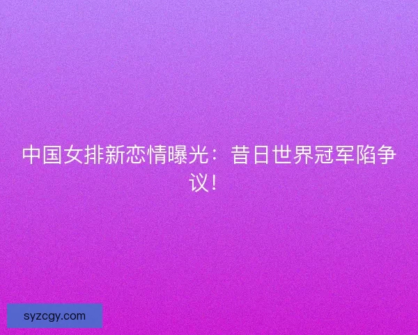 中国女排新恋情曝光：昔日世界冠军陷争议！