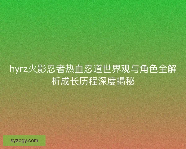 hyrz火影忍者热血忍道世界观与角色全解析成长历程深度揭秘