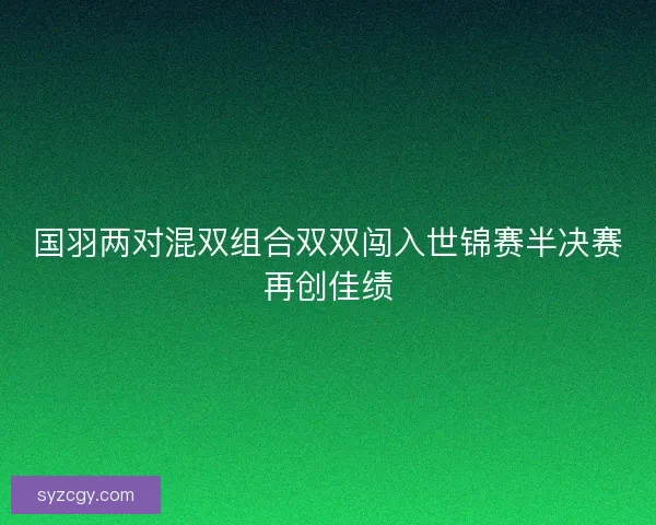 国羽两对混双组合双双闯入世锦赛半决赛再创佳绩