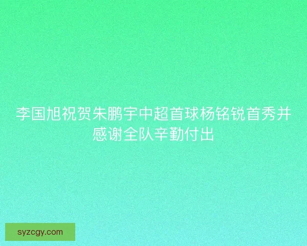 李国旭祝贺朱鹏宇中超首球杨铭锐首秀并感谢全队辛勤付出